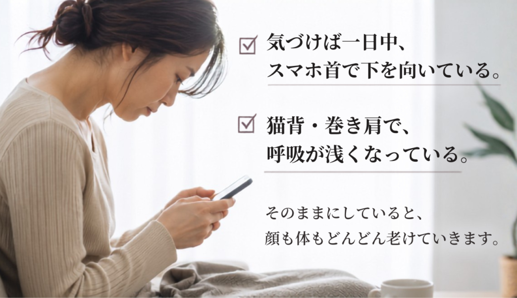 気付けば一日中スマホ首で下を向いて過ごしている。猫背・巻き肩で、呼吸が浅くなっている。これを、そのままにしていると顔も体もどんどん老けていきます。